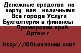 Денежные средства  на  карту  или   наличными - Все города Услуги » Бухгалтерия и финансы   . Приморский край,Артем г.